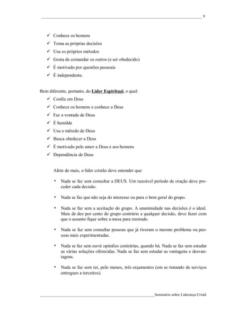 ____________________________________________________________________________________ 9




    Conhece os homens
    Toma as próprias decisões
    Usa os próprios métodos
    Gosta de comandar os outros (e ser obedecido)
    É motivado por questões pessoais
    É independente.


Bem diferente, portanto, do Líder Espiritual, o qual:
    Confia em Deus
    Conhece os homens e conhece a Deus
    Faz a vontade de Deus
    É humilde
    Usa o método de Deus
    Busca obedecer a Deus
    É motivado pelo amor a Deus e aos homens
    Dependência de Deus


       Além do mais, o líder cristão deve entender que:

       • Nada se faz sem consultar a DEUS. Um razoável período de oração deve pre-
           ceder cada decisão.

       • Nada se faz que não seja do interesse ou para o bem geral do grupo.
       • Nada se faz sem a aceitação do grupo. A unanimidade nas decisões é o ideal.
           Mais de dez por cento do grupo contrário a qualquer decisão, deve fazer com
           que o assunto fique sobre a mesa para reestudo.

       • Nada se faz sem consultar pessoas que já tiveram o mesmo problema ou pes-
           soas mais experimentadas.

       • Nada se faz sem ouvir opiniões contrárias, quando há. Nada se faz sem estudar
           as várias soluções oferecidas. Nada se faz sem estudar as vantagens e desvan-
           tagens.

       • Nada se faz sem ter, pelo menos, três orçamentos (em se tratando de serviços
           entregues a terceiros).



____________________________________________________________Seminário sobre Liderança Cristã
 