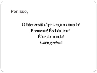 Por isso,
O líder cristão é presençano mundo!
Ésemente! Ésal daterra!
Éluzdo mundo!
Lumengentium!
 