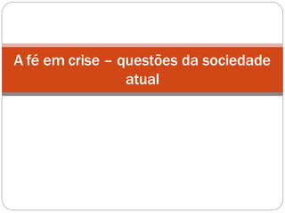 A fé em crise – questões da sociedade
atual
 