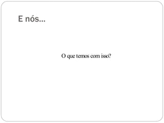 E nós...
O que temos com isso?
 