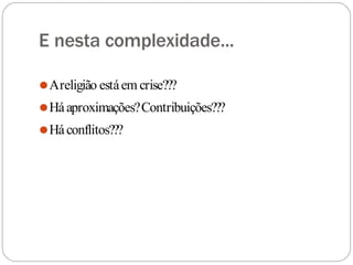 E nesta complexidade...
⚫Areligião estáem crise???
⚫Háaproximações?Contribuições???
⚫Háconflitos???
 