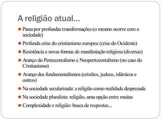 A religião atual...
⚫ Passapor profundastransformações(o mesmo ocorre com a
sociedade)
⚫ Profunda crise do cristianismo europeu (crise do Ocidente)
⚫ Resistência e novas formas de manifestaçãoreligiosa (diversas)
⚫ A
vanço do Pentecostalismo e Neopentecostalismo (no caso do
Cristianismo)
⚫ Avanço dos fundamentalismos (cristãos, judeus, islâmicos e
outros)
⚫ Na sociedade secularizada: a religião como realidade desprezada
⚫ Na sociedade pluralista: religião, uma opção entre muitas
⚫ Complexidade e religião: busca de respostas...
 