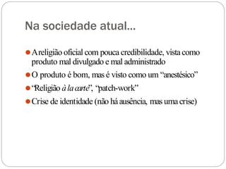 Na sociedade atual...
⚫Areligião oficial com pouca credibilidade, vistacomo
produto mal divulgado e mal administrado
⚫O produto é bom, mas é visto como um “anestésico”
⚫“Religião àlacarte”, “patch-work”
⚫Crise de identidade (não háausência, mas umacrise)
 