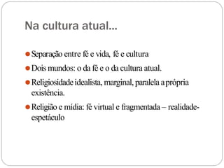 Na cultura atual...
⚫Separação entre fé e vida, fé e cultura
⚫Dois mundos: o da fé e o da cultura atual.
⚫Religiosidadeidealista, marginal,paralela aprópria
existência.
⚫Religião e mídia: fé virtual e fragmentada – realidade-
espetáculo
 