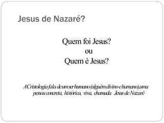 Jesus de Nazaré?
Quem foi Jesus?
ou
Quem é Jesus?
ACristologiafaladeumserhumano(alguémdivinoehumano),uma
pessoaconcreta, histórica, viva, chamada JesusdeNazaré
 