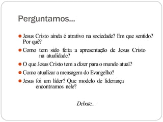 Perguntamos...
⚫Jesus Cristo ainda é atrativo na sociedade? Em que sentido?
Por quê?
⚫Como tem sido feita a apresentação de Jesus Cristo
na atualidade?
⚫O que Jesus Cristo tem adizer parao mundo atual?
⚫Como atualizar amensagem do Evangelho?
⚫Jesus foi um líder? Que modelo de liderança
encontramos nele?
Debate...
 