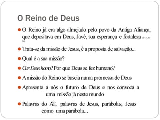 O Reino de Deus
⚫O Reino já era algo almejado pelo povo da Antiga Aliança,
que depositava em Deus, Javé, sua esperança e fortaleza (Jr 31,31-
34)
⚫Trata-se da missão de Jesus, é aproposta de salvação...
⚫Qual é asua missão?
⚫CurDeushomo?Por que Deus se fezhumano?
⚫Amissão do Reino se baseianuma promessade Deus
⚫Apresenta a nós o futuro de Deus e nos convoca a
uma missão jáneste mundo
⚫Palavras do A
T, palavras de Jesus, parábolas, Jesus
como uma parábola...
 