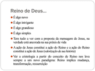 Reino de Deus...
⚫Éalgo novo
⚫Éalgo intrigante
⚫Éalgo grandioso
⚫Éalgo simples
⚫Tem tudo a ver com a proposta da mensagem de Jesus, na
verdade estáancoradana sua práxisde vida
⚫Aação de Jesus constitui a ação do Reino e a ação do Reino
constitui aação de Jesus (valorizaçãodasuahistória)
⚫Ver a cristologia a partir do conceito de Reino nos leva
sempre a um novo paradigma: Reino implica mudança,
transformação, ressurreição
 