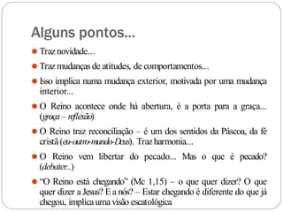 Alguns pontos...
⚫ Traznovidade...
⚫ Trazmudançasde atitudes, de comportamentos...
⚫ Isso implica numa mudança exterior, motivada por uma mudança
interior...
⚫ O Reino acontece onde há abertura, é a porta para a graça...
(graça– reflexão)
⚫ O Reino traz reconciliação – é um dos sentidos da Páscoa, da fé
cristã(eu-outro-mundo-Deus). Trazharmonia...
⚫ O Reino vem libertar do pecado... Mas o que é pecado?
(debater...)
⚫ “O Reino está chegando” (Mc 1,15) – o que quer dizer? O que
quer dizer a Jesus? Ea nós? – Estar chegando é diferente do que já
chegou, implicauma visão escatológica
 