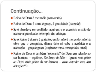 Continuação...
⚫Reino de Deus é metanóia(conversão)
⚫Reino de Deus é dom, é graça, é gratuidade (essencial)
⚫Se é domdeve ser acolhido, aqui entra o exercício cristão de
aceitar agratuidade, exemplo das crianças
⚫Se o Reino é dom e é gratuito, então: não é merecido, não há
obra que o conquiste, diante dele só cabe a acolhida e a
aceitação – graça é graça (confrontarcomanossapráticacristã)
⚫Reino de Deus é também “soberania” de Deus em relação ao
ser humano – explicar... Sto Irineu de Lião – “quanto mais glória
de Deus, mais glória do ser humano – como entender isso, sem
distorções???
 