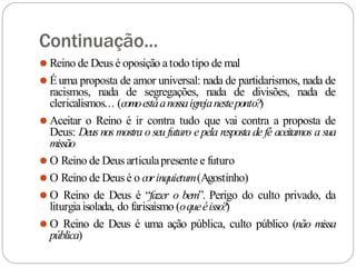 Continuação...
⚫ Reino de Deus é oposição atodo tipo de mal
⚫ Éuma proposta de amor universal: nada de partidarismos, nada de
racismos, nada de segregações, nada de divisões, nada de
clericalismos... (comoestáanossaigrejanesteponto?
)
⚫ Aceitar o Reino é ir contra tudo que vai contra a proposta de
Deus: Deus nos mostra o seu futuro e pela resposta de fé aceitamos a sua
missão
⚫ O Reino de Deus articulapresente e futuro
⚫ O Reino de Deus é o corinquietum(Agostinho)
⚫ O Reino de Deus é “fazer o bem”. Perigo do culto privado, da
liturgiaisolada, do farisaísmo (oqueéisso?)
⚫ O Reino de Deus é uma ação pública, culto público (não missa
pública)
 