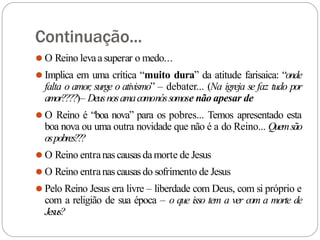 Continuação...
⚫ O Reino levaasuperar o medo...
⚫ Implica em uma crítica “muito dura” da atitude farisaica: “onde
falta o amor
, surge o ativismo” – debater... (Na igreja se faz tudo por
amor????)– Deusnosamacomonóssomose não apesar de
⚫ O Reino é “boa nova” para os pobres... Temos apresentado esta
boa nova ou uma outra novidade que não é a do Reino... Quemsão
ospobres???
⚫ O Reino entranas causasdamorte de Jesus
⚫ O Reino entranas causasdo sofrimento de Jesus
⚫ Pelo Reino Jesus era livre – liberdade com Deus, com si próprio e
com a religião de sua época – o que isso tem a ver com a morte de
Jesus?
 
