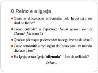 O Reino e a Igreja
⚫Quais as dificuldades enfrentadas pela Igreja para ser
sinal do Reino?
⚫Como entender a expressão: Lumen gentium cum sit
Christus?(Vaticano II)
⚫Quaisaspistasque podemoster no seguimento de Jesus?
⚫Como transmitir a mensagem do Reino para um mundo
alienado aisso?
⚫EaIgreja, estáaIgreja“alienada”– foradarealidade?
Debate...
 
