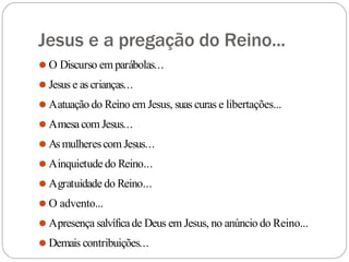 Jesus e a pregação do Reino...
⚫ O Discurso em parábolas...
⚫ Jesus e as crianças...
⚫ Aatuação do Reino em Jesus, suas curas e libertações...
⚫ Amesa com Jesus...
⚫ As mulherescom Jesus...
⚫ Ainquietude do Reino...
⚫ Agratuidade do Reino...
⚫ O advento...
⚫ Apresença salvíficade Deus em Jesus, no anúncio do Reino...
⚫ Demais contribuições...
 