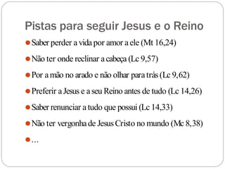 Pistas para seguir Jesus e o Reino
⚫Saber perder avidapor amor aele (Mt 16,24)
⚫Não ter onde reclinar acabeça (Lc 9,57)
⚫Por amão no arado e não olhar paratrás(Lc 9,62)
⚫Preferir aJesus e aseu Reino antes de tudo (Lc 14,26)
⚫Saber renunciar atudo que possui (Lc 14,33)
⚫Não ter vergonhade JesusCristo no mundo (Mc 8,38)
⚫...
 