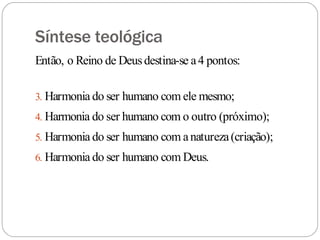 Síntese teológica
Então, o Reino de Deusdestina-se a4 pontos:
3. Harmonia do ser humano com ele mesmo;
4. Harmonia do ser humano com o outro (próximo);
5. Harmonia do ser humano com anatureza(criação);
6. Harmonia do ser humano com Deus.
 