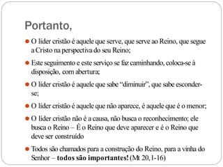 Portanto,
⚫ O líder cristão é aquele que serve, que serve ao Reino, que segue
aCristo naperspectivado seu Reino;
⚫ Este seguimento e este serviço se fazcaminhando, coloca-se à
disposição, com abertura;
⚫ O líder cristão é aquele que sabe “diminuir”, que sabe esconder-
se;
⚫ O líder cristão é aquele que não aparece, é aquele que é o menor;
⚫ O líder cristão não é a causa, não busca o reconhecimento; ele
busca o Reino – Éo Reino que deve aparecer e é o Reino que
deve ser construído
⚫ Todos são chamados para a construção do Reino, para a vinha do
Senhor – todos são importantes!(Mt 20,1-16)
 