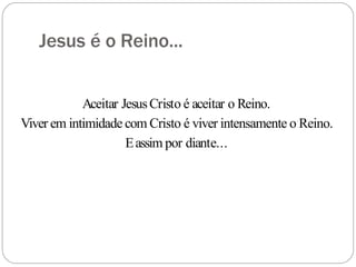 Jesus é o Reino...
Aceitar JesusCristo é aceitar o Reino.
Viver em intimidade com Cristo é viver intensamente o Reino.
Eassim por diante...
 