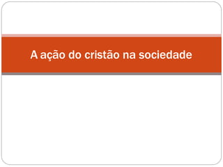 A ação do cristão na sociedade
 