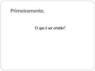 Primeiramente,
O que é ser cristão?
 