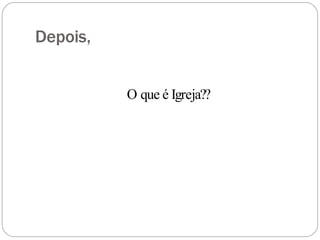 Depois,
O que é Igreja??
 