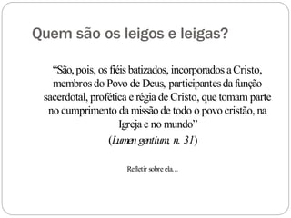 Quem são os leigos e leigas?
“São, pois, os fiéis batizados, incorporados aCristo,
membros do Povo de Deus, participantesdafunção
sacerdotal, profética e régia de Cristo, que tomam parte
no cumprimento da missão de todo o povo cristão, na
Igreja e no mundo”
(Lumengentium, n. 31)
Refletir sobre ela...
 