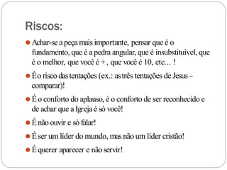 Riscos:
⚫Achar-se apeçamais importante, pensar que é o
fundamento, que é apedra angular, que é insubstituível, que
é o melhor, que você é +, que você é 10, etc... !
⚫Éo risco dastentações (ex.: astrês tentações de Jesus–
comparar)!
⚫Éo conforto do aplauso, é o conforto de ser reconhecido e
de achar que aIgrejaé só você!
⚫Énão ouvir e só falar!
⚫Éser um líder do mundo, mas não um líder cristão!
⚫Équerer aparecer e não servir!
 