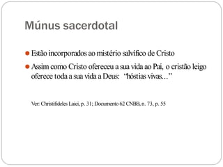 Múnus sacerdotal
⚫Estão incorporados ao mistério salvífico de Cristo
⚫Assim como Cristo ofereceu asua vida ao Pai, o cristão leigo
oferece todaasua vida aDeus: “hóstiasvivas...”
Ver: Christifideles Laici, p. 31; Documento 62 CNBB,n. 73, p. 55
 