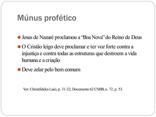 Múnus profético
⚫Jesus de Nazaré proclamou a“BoaNova”do Reino de Deus
⚫O Cristão leigo deve proclamar e ter vozforte contra a
injustiça e contra todas as estruturas que destroem avida
humanae acriação
⚫Deve zelar pelo bem comum
Ver: Christifideles Laici, p. 31-32; Documento 62 CNBB,n. 72, p. 53.
 