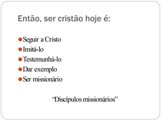 Então, ser cristão hoje é:
⚫Seguir aCristo
⚫Imitá-lo
⚫Testemunhá-lo
⚫Dar exemplo
⚫Ser missionário
“Discípulosmissionários”
 