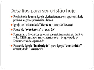 Desafios para ser cristão hoje
⚫Resistência de uma igreja clericalizada, sem oportunidade
paraos leigos e paraasmulheres
⚫Igrejade “cristandade”frente um mundo “secular”
⚫Passar de “praticante”a“cristão”
⚫Fomentar e favorecer asnovascomunidadeseclesiais: de fé e
vida, CEBs, grupos, movimentosetc – é que pede o
Documento deAparecida
⚫Passar de Igreja “instituição” para Igreja “comunhão” –
comunidade – communio
 