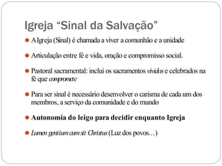 Igreja “Sinal da Salvação”
⚫ AIgreja (Sinal) é chamadaaviver acomunhão e aunidade
⚫ Articulação entre fé e vida, oração e compromisso social.
⚫ Pastoral sacramental: inclui os sacramentos vividose celebrados na
fé que compromete
⚫ Para ser sinal é necessário desenvolver o carisma de cada um dos
membros, aserviço da comunidade e do mundo
⚫ Autonomia do leigo para decidir enquanto Igreja
⚫ Lumengentiumcumsit Christus(Luzdos povos...)
 