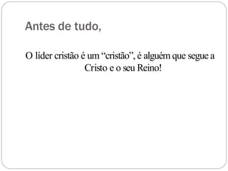 Antes de tudo,
O líder cristão é um “cristão”, é alguém que segue a
Cristo e o seu Reino!
 