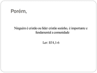 Porém,
Ninguém é cristão ou líder cristão sozinho, é importante e
fundamental acomunidade
Ler: Ef4,1-6
 
