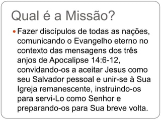 Qual é a Missão?
 Fazer discípulos de todas as nações,

comunicando o Evangelho eterno no
contexto das mensagens dos três
anjos de Apocalipse 14:6-12,
convidando-os a aceitar Jesus como
seu Salvador pessoal e unir-se à Sua
Igreja remanescente, instruindo-os
para servi-Lo como Senhor e
preparando-os para Sua breve volta.

 