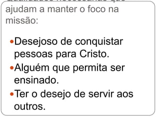 Qualidades necessárias que
ajudam a manter o foco na
missão:
Desejoso de conquistar

pessoas para Cristo.
Alguém que permita ser
ensinado.
Ter o desejo de servir aos
outros.

 