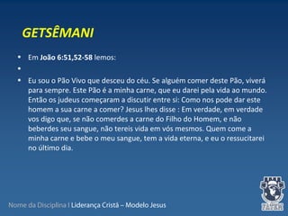 Nome da Disciplina I Liderança Cristã – Modelo Jesus
• Em João 6:51,52-58 lemos:
•
• Eu sou o Pão Vivo que desceu do céu. Se alguém comer deste Pão, viverá
para sempre. Este Pão é a minha carne, que eu darei pela vida ao mundo.
Então os judeus começaram a discutir entre si: Como nos pode dar este
homem a sua carne a comer? Jesus lhes disse : Em verdade, em verdade
vos digo que, se não comerdes a carne do Filho do Homem, e não
beberdes seu sangue, não tereis vida em vós mesmos. Quem come a
minha carne e bebe o meu sangue, tem a vida eterna, e eu o ressucitarei
no último dia.
GETSÊMANI
 
