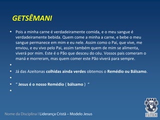 Nome da Disciplina I Liderança Cristã – Modelo Jesus
• Pois a minha carne é verdadeiramente comida, e o meu sangue é
verdadeiramente bebida. Quem come a minha a carne, e bebe o meu
sangue permanece em mim e eu nele. Assim como o Pai, que vive, me
enviou, e eu vivo pelo Pai, assim também quem de mim se alimenta,
viverá por mim. Este é o Pão que desceu do céu. Vossos pais comeram o
maná e morreram, mas quem comer este Pão viverá para sempre.
•
• Já das Azeitonas colhidas ainda verdes obtemos o Remédio ou Bálsamo.
•
• “ Jesus é o nosso Remédio ( bálsamo ) “
•
GETSÊMANI
 