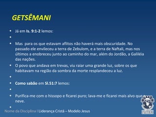 Nome da Disciplina I Liderança Cristã – Modelo Jesus
• Já em Is. 9:1-2 lemos:
•
• Mas para os que estavam aflitos não haverá mais obscuridade. No
passado ele envileceu a terra de Zebulom, e a terra de Naftali, mas nos
últimos a enobreceu junto ao caminho do mar, além do Jordão, a Galiléia
das nações.
• O povo que andava em trevas, viu raiar uma grande luz, sobre os que
habitavam na região da sombra da morte resplandeceu a luz.
•
• Como sabão em Sl.51:7 lemos:
•
• Purifica-me com o hissopo e ficarei puro; lava-me e ficarei mais alvo que a
neve.
•
GETSÊMANI
 