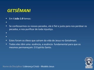 Nome da Disciplina I Liderança Cristã – Modelo Jesus
• Em I João 1:9 lemos:
•
• Se confessarmos os nossos pecados, ele é fiel e justo para nos perdoar os
pecados, e nos purificar de toda injustiça.
•
•
• Estes foram os óleos que saíram da vida de Jesus no Getsêmani.
• Todos eles têm uma essência, a essência fundamental para que os
mesmos permaneçam: O Espírito Santo.
GETSÊMANI
 
