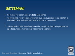 Nome da Disciplina I Liderança Cristã – Modelo Jesus
• Podemos ver claramente em João 16:7 lemos:
• Todavia digo-vos a verdade: Convém que eu vá, porque se eu não for, o
consolador não virá para vós; mas se eu for, eu o enviarei.
•
• Saiu também dele; através de sua vida, o Espírito Santo; Ele precisou ser
apertado, moído,morrer para nos enviar a essência.
GETSÊMANI
 
