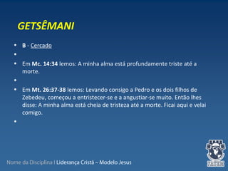 Nome da Disciplina I Liderança Cristã – Modelo Jesus
• B - Cercado
•
• Em Mc. 14:34 lemos: A minha alma está profundamente triste até a
morte.
•
• Em Mt. 26:37-38 lemos: Levando consigo a Pedro e os dois filhos de
Zebedeu, começou a entristecer-se e a angustiar-se muito. Então lhes
disse: A minha alma está cheia de tristeza até a morte. Ficai aqui e velai
comigo.
•
GETSÊMANI
 