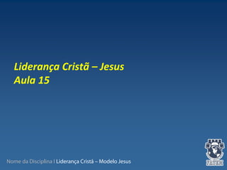 Nome da Disciplina I Liderança Cristã – Modelo Jesus
 
Liderança Cristã – Jesus
Aula 15
 