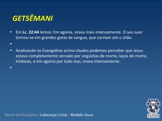 Nome da Disciplina I Liderança Cristã – Modelo Jesus
• Em Lc. 22:44 lemos: Em agonia, orava mais intensamente. O seu suor
tornou-se em grandes gotas de sangue, que corriam até o chão.
•
• Analisando os Evangelhos acima citados podemos perceber que Jesus
estava completamente cercado por angústias de morte, laços de morte,
tristezas, e em agonia por tudo isso, orava intensamente.
•
GETSÊMANI
 