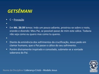 Nome da Disciplina I Liderança Cristã – Modelo Jesus
• C – Provação
•
• Em Mt. 26:39 lemos: Indo um pouco adiante, prostrou-se sobre o rosto,
orando e dizendo: Meu Pai, se possível passe de mim este cálice. Todavia
não seja como eu quero mas como tu queres.
•
• Diante da eminência dos sofrimentos da crucificação, Jesus pede em
clamor humano, que o Pai passe o cálice do seu sofrimento.
• Porém divinamente inspirado e consolado, submete-se a vontade
soberana do Pai.
GETSÊMANI
 