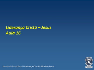 Nome da Disciplina I Liderança Cristã – Modelo Jesus
 
Liderança Cristã – Jesus
Aula 16
 
