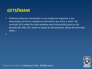 Nome da Disciplina I Liderança Cristã – Modelo Jesus
• Podemos observar claramente a sua oração em angústia, a sua 
intercessão ao Pai em relação ao sofrimento que viera a sentir. No 
versículo 36 é onde fica mais evidente esta intercessão junto ao Pai. 
Quando diz: Aba, Pai, todas as coisas te são possíveis, afasta de mim este 
cálice...
•  
GETSÊMANI
 