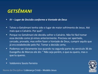 Nome da Disciplina I Liderança Cristã – Modelo Jesus
• IV – Lugar de Decisão conforme a Vontade de Deus
 
• Talvez o Getsêmani tenha sido o lugar de maior sofrimento de Jesus. Até 
mais que o Calvário. Por quê?
• Porque no Getsêmani ele decidiu sofrer o Calvário. Não foi fácil tomar 
essa decisão como já vimos anteriormente. Precisou ser apertado, 
cercado, provado, mas enfim fazer a Vontade de Deus, cumprir aquilo que 
já era estabelecido pelo Pai. Tomar a decisão certa. 
• Podemos ver claramente isso quando na segunda parte do versículo 36 do 
Evangelho de Marcos ele diz: “ Não seja porém, o que eu quero, mas o 
que tu queres.
•  
• Valdomiro Souto Ferreira
GETSÊMANI
 