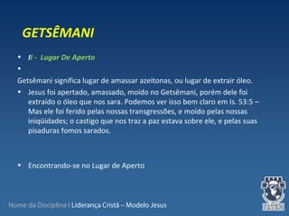 Nome da Disciplina I Liderança Cristã – Modelo Jesus
• II - Lugar De Aperto
•  
Getsêmani significa lugar de amassar azeitonas, ou lugar de extrair óleo.
• Jesus foi apertado, amassado, moído no Getsêmani, porém dele foi 
extraído o óleo que nos sara. Podemos ver isso bem claro em Is. 53:5 – 
Mas ele foi ferido pelas nossas transgressões, e moído pelas nossas 
iniqüidades; o castigo que nos traz a paz estava sobre ele, e pelas suas 
pisaduras fomos sarados.
 
• Encontrando-se no Lugar de Aperto
GETSÊMANI
 