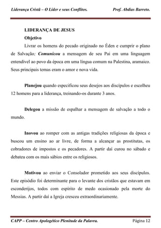 Liderança Cristã – O Líder e seus Conflitos. Prof. Abdias Barreto.
CAPP – Centro Apologético Plenitude da Palavra. Página 12
LIDERANÇA DE JESUS
Objetivo
Livrar os homens do pecado originado no Éden e cumprir o plano
de Salvação; Comunicou a mensagem de seu Pai em uma linguagem
entendível ao povo da época em uma língua comum na Palestina, aramaico.
Seus principais temas eram o amor e nova vida.
Planejou quando especificou seus desejos aos discípulos e escolheu
12 homens para a liderança, treinando-os durante 3 anos.
Delegou a missão de espalhar a mensagem de salvação a todo o
mundo.
Inovou ao romper com as antigas tradições religiosas da época e
buscou um ensino ao ar livre, de forma a alcançar as prostitutas, os
cobradores de impostos e os pecadores. A partir daí curou no sábado e
debateu com os mais sábios entre os religiosos.
Motivou ao enviar o Consolador prometido aos seus discípulos.
Este episódio foi determinante para o levante dos cristãos que estavam em
esconderijos, todos com espírito de medo ocasionado pela morte do
Messias. A partir daí a Igreja cresceu extraordinariamente.
 